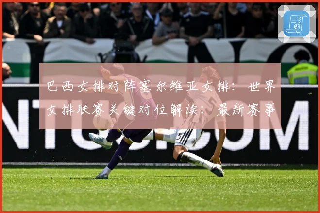 巴西女排对阵塞尔维亚女排：世界女排联赛关键对位解读：最新赛事动态与深度分析