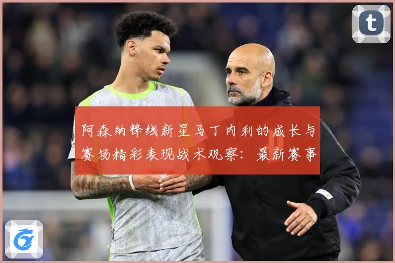 阿森纳锋线新星马丁内利的成长与赛场精彩表现战术观察：最新赛事动态与深度分析