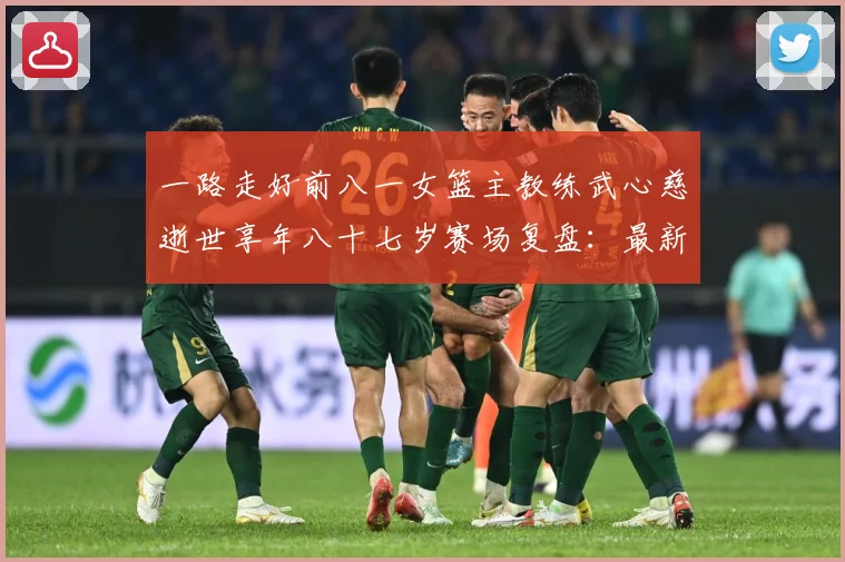 一路走好前八一女篮主教练武心慈逝世享年八十七岁赛场复盘：最新赛事动态与深度分析