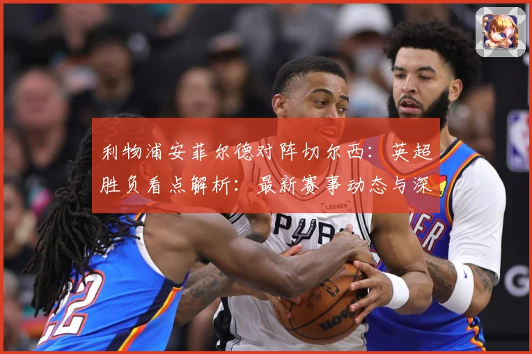 利物浦安菲尔德对阵切尔西：英超胜负看点解析：最新赛事动态与深度分析