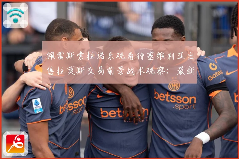 佩雷斯索拉诺乐观看待塞维利亚出售拉莫斯交易前景战术观察：最新赛事动态与深度分析
