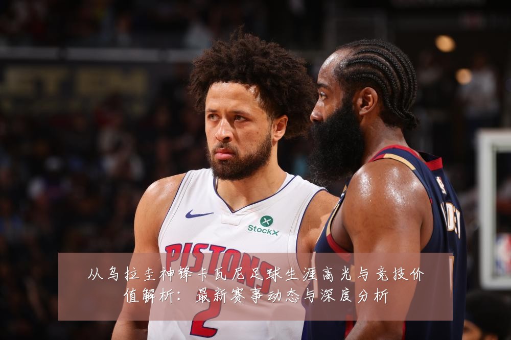 从乌拉圭神锋卡瓦尼足球生涯高光与竞技价值解析:最新赛事动态与深度分析