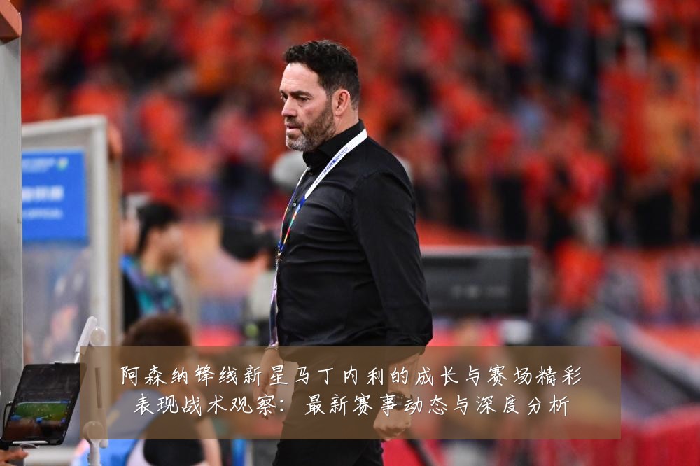 阿森纳锋线新星马丁内利的成长与赛场精彩表现战术观察：最新赛事动态与深度分析